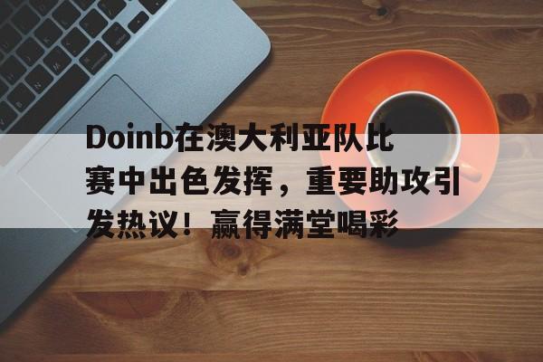 爱游戏官网-Doinb在澳大利亚队比赛中出色发挥，重要助攻引发热议！赢得满堂喝彩(澳大利亚签证官方网站)