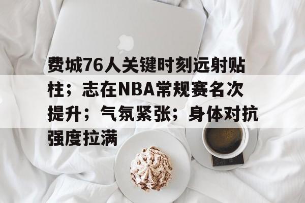 爱游戏-包含费城76人关键时刻远射贴柱；志在NBA常规赛名次提升；气氛紧张；身体对抗强度拉满的词条