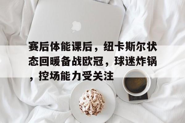 爱游戏官网-赛后体能课后，纽卡斯尔状态回暖备战欧冠，球迷炸锅，控场能力受关注的简单介绍